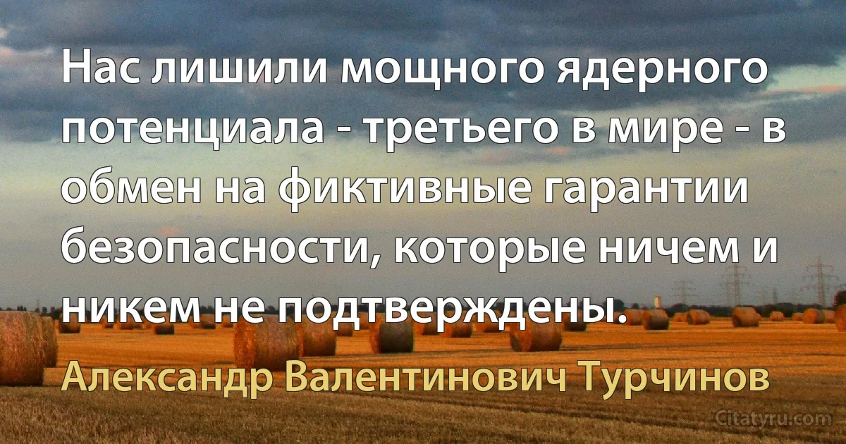 Нас лишили мощного ядерного потенциала - третьего в мире - в обмен на фиктивные гарантии безопасности, которые ничем и никем не подтверждены. (Александр Валентинович Турчинов)