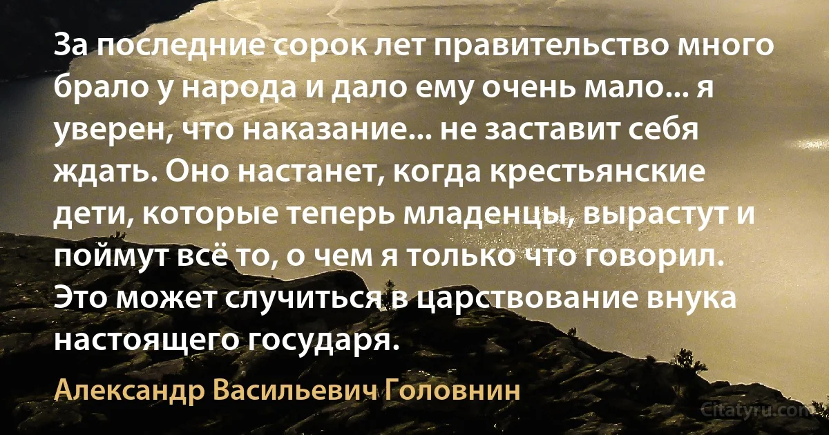 За последние сорок лет правительство много брало у народа и дало ему очень мало... я уверен, что наказание... не заставит себя ждать. Оно настанет, когда крестьянские дети, которые теперь младенцы, вырастут и поймут всё то, о чем я только что говорил. Это может случиться в царствование внука настоящего государя. (Александр Васильевич Головнин)