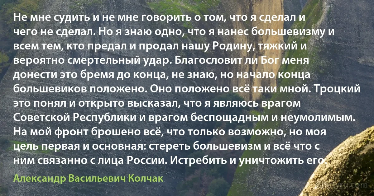 Не мне судить и не мне говорить о том, что я сделал и чего не сделал. Но я знаю одно, что я нанес большевизму и всем тем, кто предал и продал нашу Родину, тяжкий и вероятно смертельный удар. Благословит ли Бог меня донести это бремя до конца, не знаю, но начало конца большевиков положено. Оно положено всё таки мной. Троцкий это понял и открыто высказал, что я являюсь врагом Советской Республики и врагом беспощадным и неумолимым. На мой фронт брошено всё, что только возможно, но моя цель первая и основная: стереть большевизм и всё что с ним связанно с лица России. Истребить и уничтожить его. (Александр Васильевич Колчак)