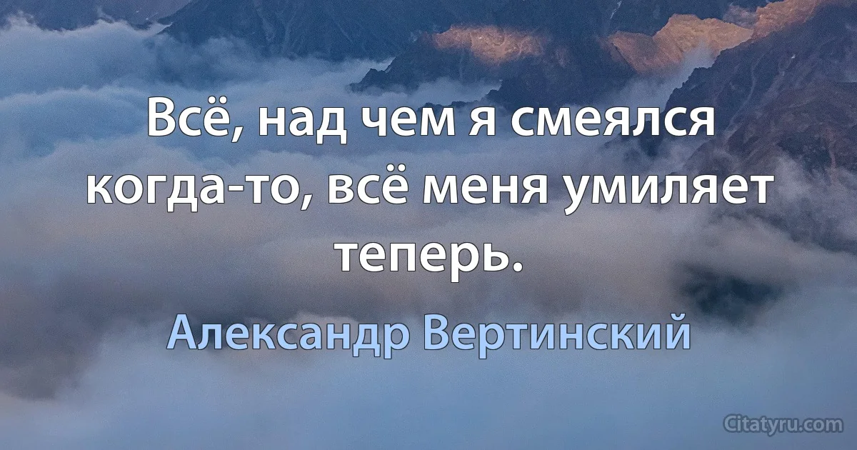 Всё, над чем я смеялся когда-то, всё меня умиляет теперь. (Александр Вертинский)