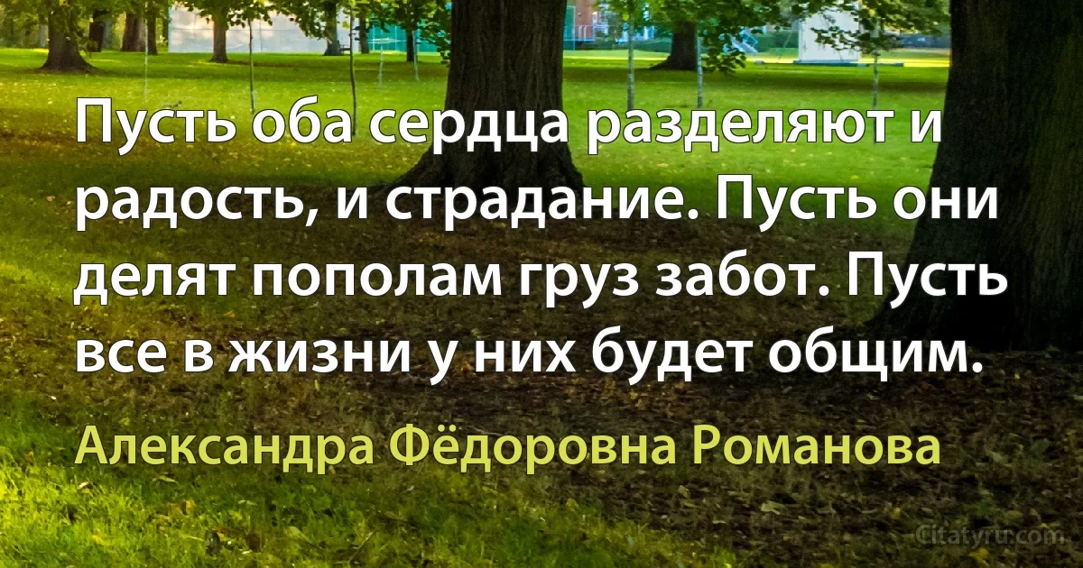 Пусть оба сердца разделяют и радость, и страдание. Пусть они делят пополам груз забот. Пусть все в жизни у них будет общим. (Александра Фёдоровна Романова)