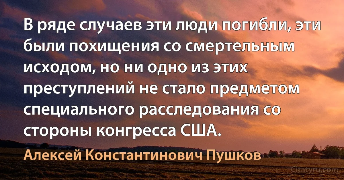 В ряде случаев эти люди погибли, эти были похищения со смертельным исходом, но ни одно из этих преступлений не стало предметом специального расследования со стороны конгресса США. (Алексей Константинович Пушков)