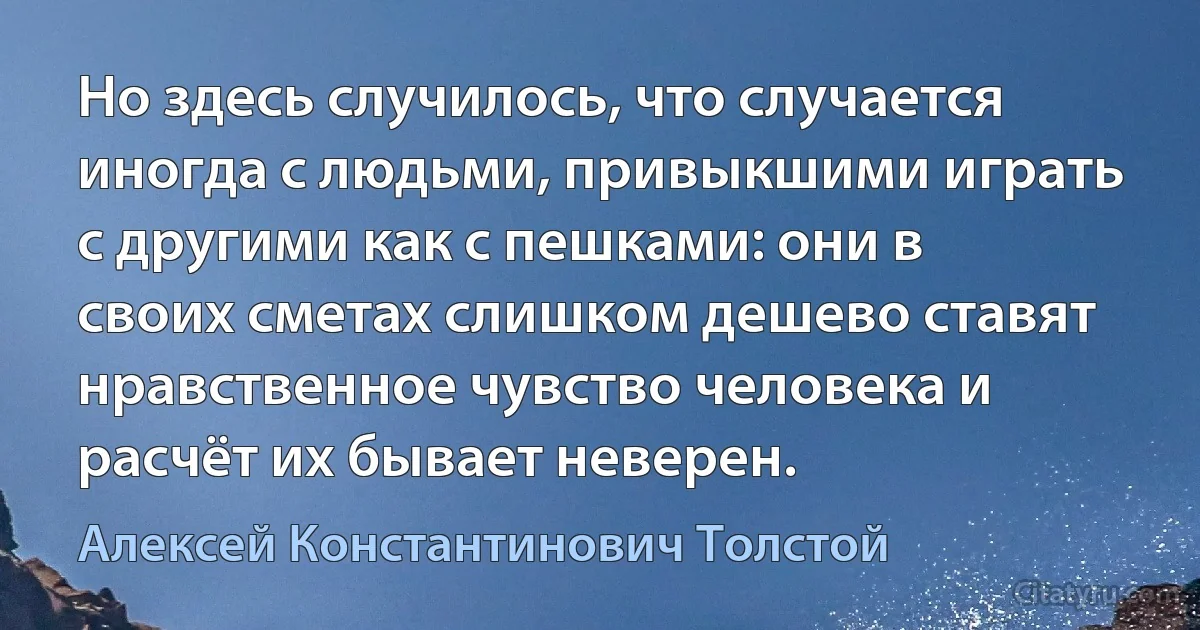 Но здесь случилось, что случается иногда с людьми, привыкшими играть с другими как с пешками: они в своих сметах слишком дешево ставят нравственное чувство человека и расчёт их бывает неверен. (Алексей Константинович Толстой)