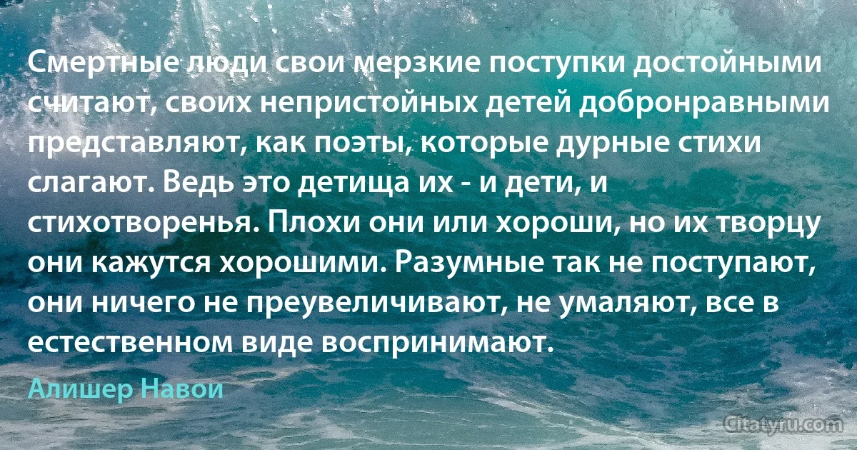 Смертные люди свои мерзкие поступки достойными считают, своих непристойных детей добронравными представляют, как поэты, которые дурные стихи слагают. Ведь это детища их - и дети, и стихотворенья. Плохи они или хороши, но их творцу они кажутся хорошими. Разумные так не поступают, они ничего не преувеличивают, не умаляют, все в естественном виде воспринимают. (Алишер Навои)