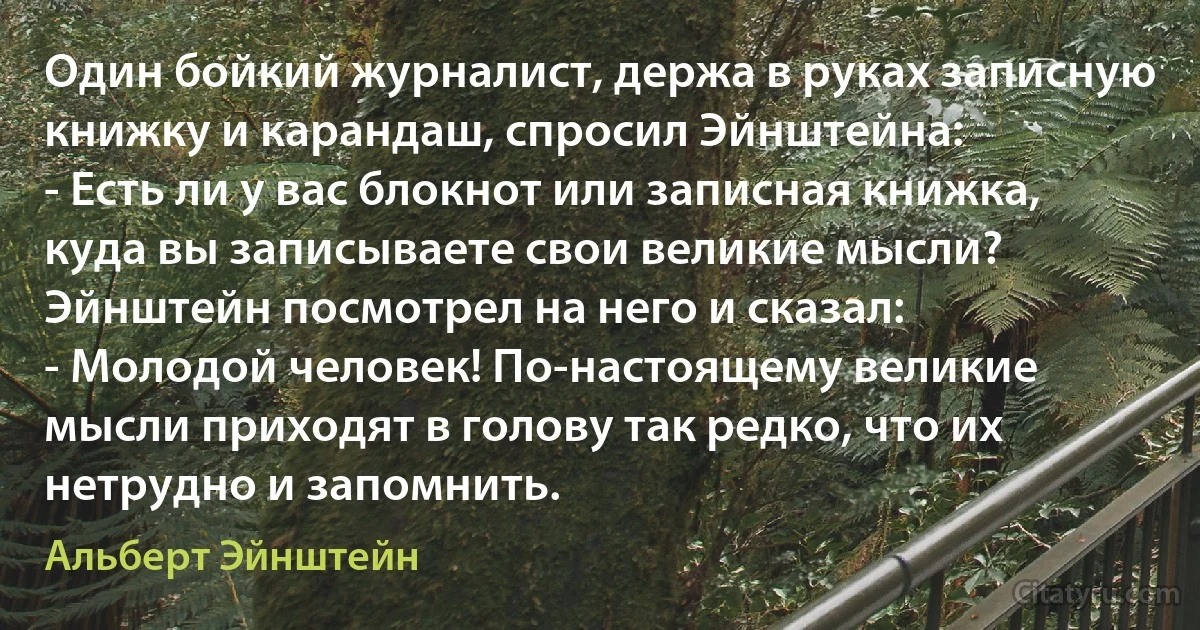 Один бойкий журналист, держа в руках записную книжку и карандаш, спросил Эйнштейна:
- Есть ли у вас блокнот или записная книжка, куда вы записываете свои великие мысли?
Эйнштейн посмотрел на него и сказал:
- Молодой человек! По-настоящему великие мысли приходят в голову так редко, что их нетрудно и запомнить. (Альберт Эйнштейн)