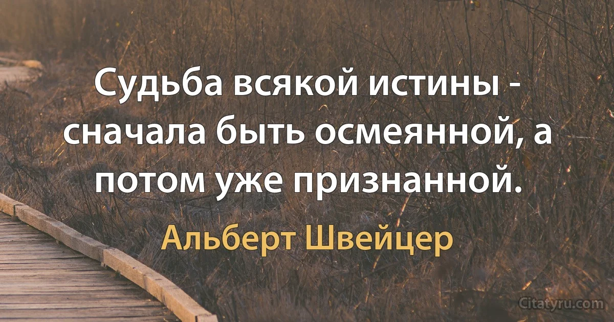 Судьба всякой истины - сначала быть осмеянной, а потом уже признанной. (Альберт Швейцер)