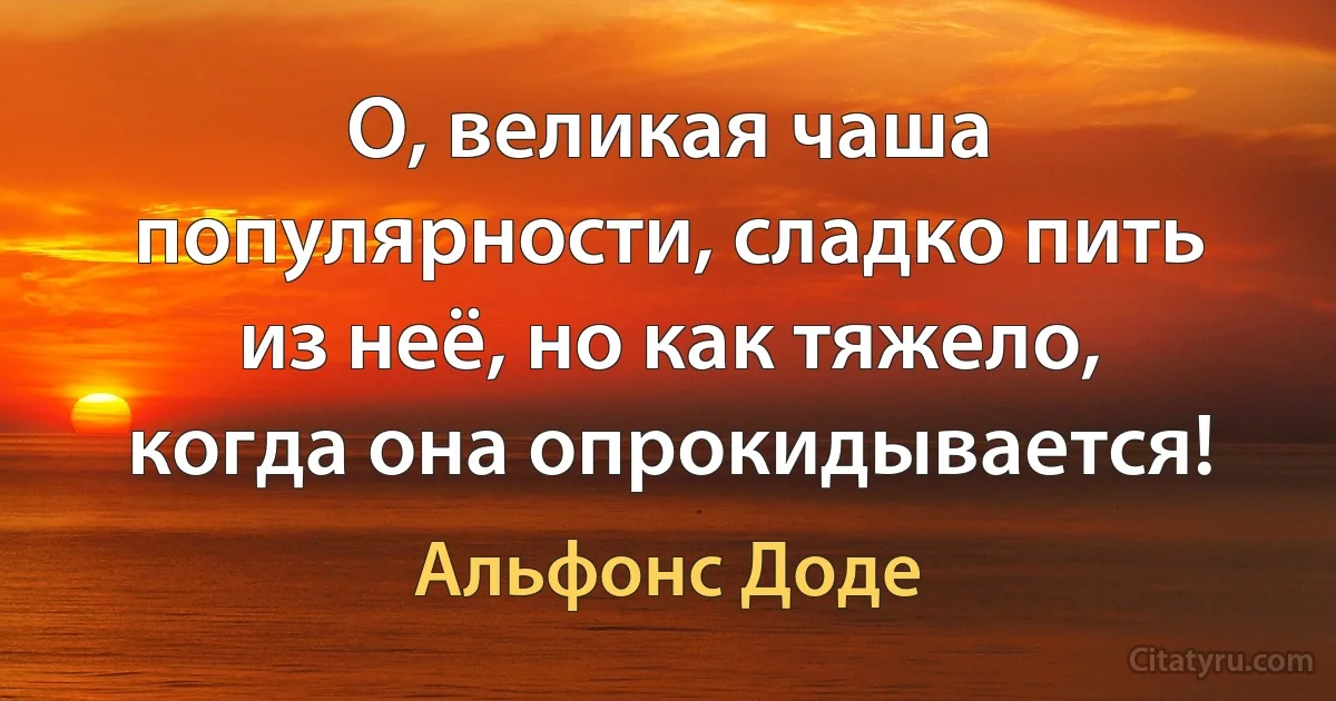 О, великая чаша популярности, сладко пить из неё, но как тяжело, когда она опрокидывается! (Альфонс Доде)