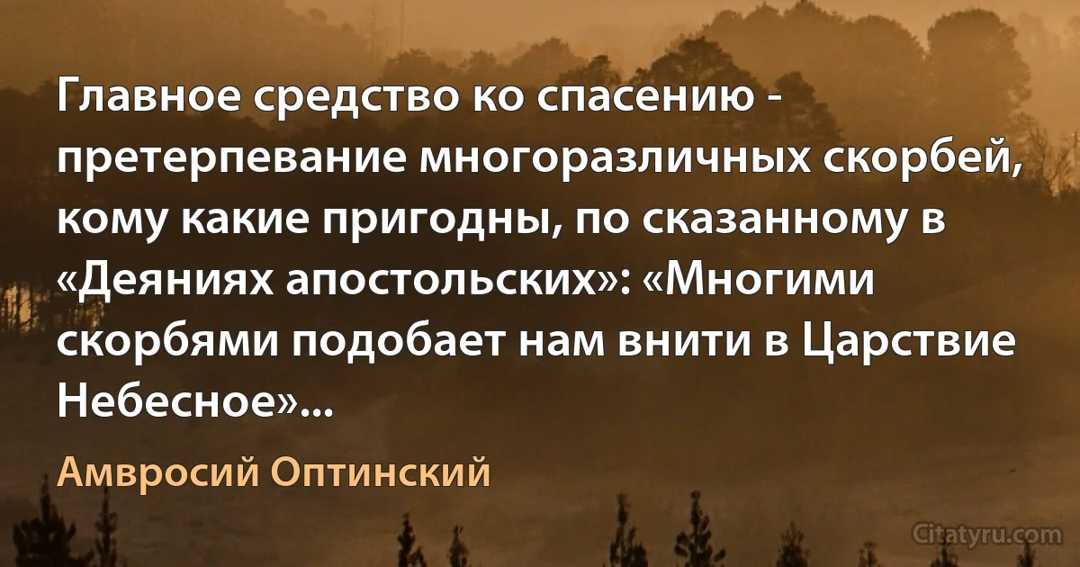 Главное средство ко спасению - претерпевание многоразличных скорбей, кому какие пригодны, по сказанному в «Деяниях апостольских»: «Многими скорбями подобает нам внити в Царствие Небесное»... (Амвросий Оптинский)