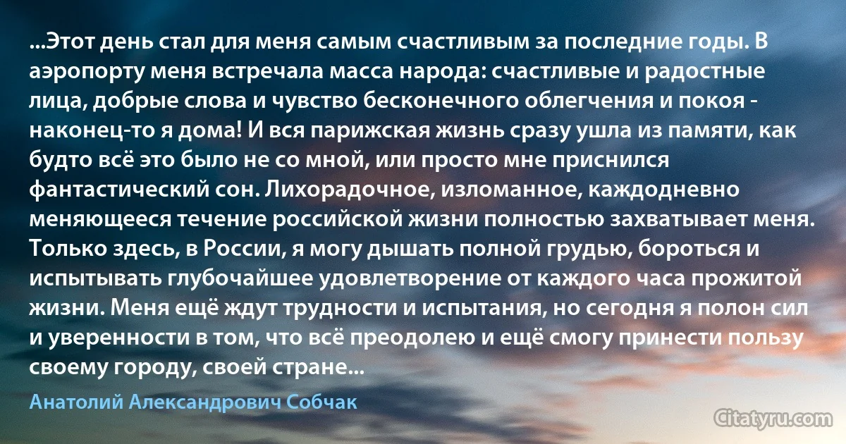 ...Этот день стал для меня самым счастливым за последние годы. В аэропорту меня встречала масса народа: счастливые и радостные лица, добрые слова и чувство бесконечного облегчения и покоя - наконец-то я дома! И вся парижская жизнь сразу ушла из памяти, как будто всё это было не со мной, или просто мне приснился фантастический сон. Лихорадочное, изломанное, каждодневно меняющееся течение российской жизни полностью захватывает меня. Только здесь, в России, я могу дышать полной грудью, бороться и испытывать глубочайшее удовлетворение от каждого часа прожитой жизни. Меня ещё ждут трудности и испытания, но сегодня я полон сил и уверенности в том, что всё преодолею и ещё смогу принести пользу своему городу, своей стране... (Анатолий Александрович Собчак)