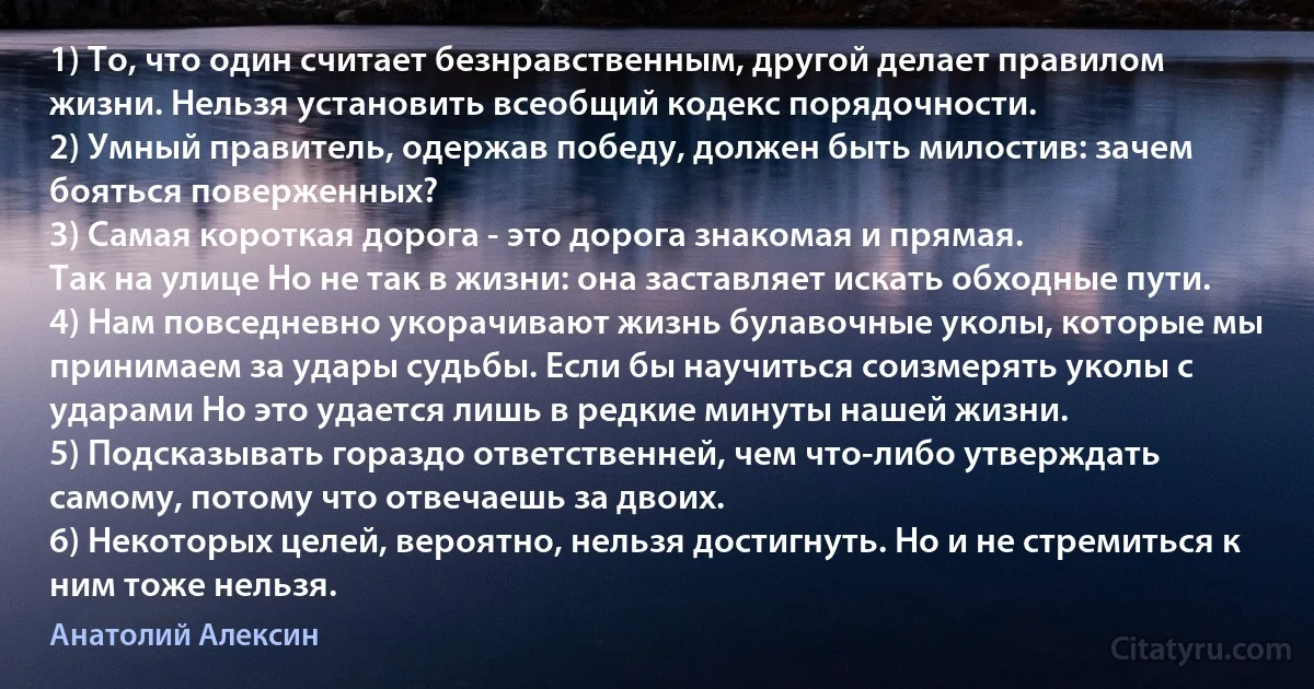 1) То, что один считает безнравственным, другой делает правилом жизни. Нельзя установить всеобщий кодекс порядочности.
2) Умный правитель, одержав победу, должен быть милостив: зачем бояться поверженных?
3) Самая короткая дорога - это дорога знакомая и прямая.
Так на улице Но не так в жизни: она заставляет искать обходные пути.
4) Нам повседневно укорачивают жизнь булавочные уколы, которые мы принимаем за удары судьбы. Если бы научиться соизмерять уколы с ударами Но это удается лишь в редкие минуты нашей жизни.
5) Подсказывать гораздо ответственней, чем что-либо утверждать самому, потому что отвечаешь за двоих.
6) Некоторых целей, вероятно, нельзя достигнуть. Но и не стремиться к ним тоже нельзя. (Анатолий Алексин)