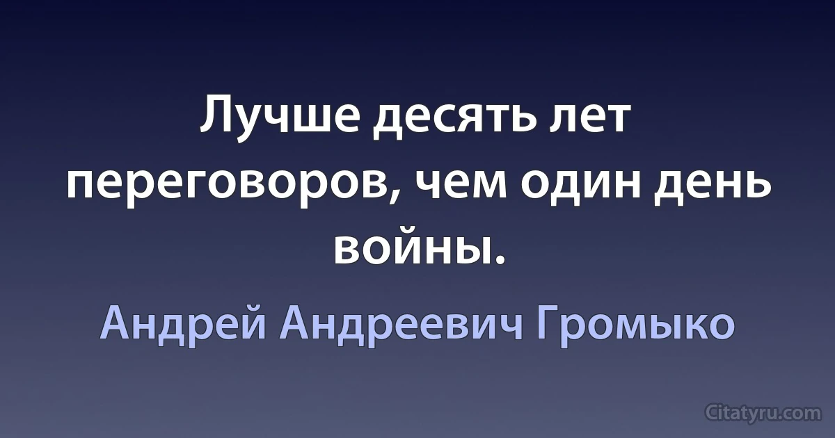 Лучше десять лет переговоров, чем один день войны. (Андрей Андреевич Громыко)