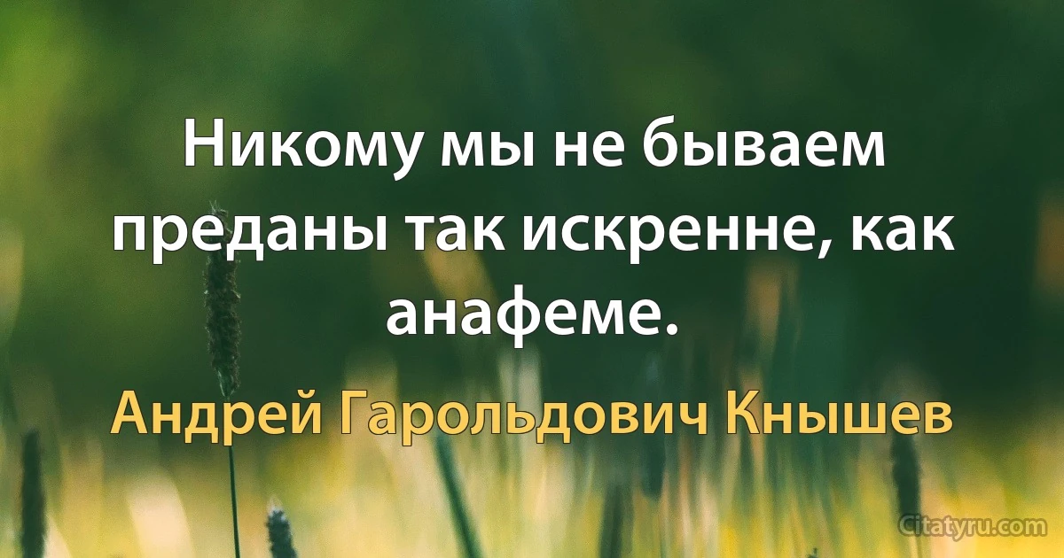 Никому мы не бываем преданы так искренне, как анафеме. (Андрей Гарольдович Кнышев)