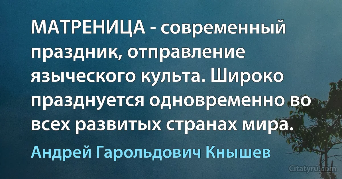 МАТРЕНИЦА - современный праздник, отправление языческого культа. Широко празднуется одновременно во всех развитых странах мира. (Андрей Гарольдович Кнышев)