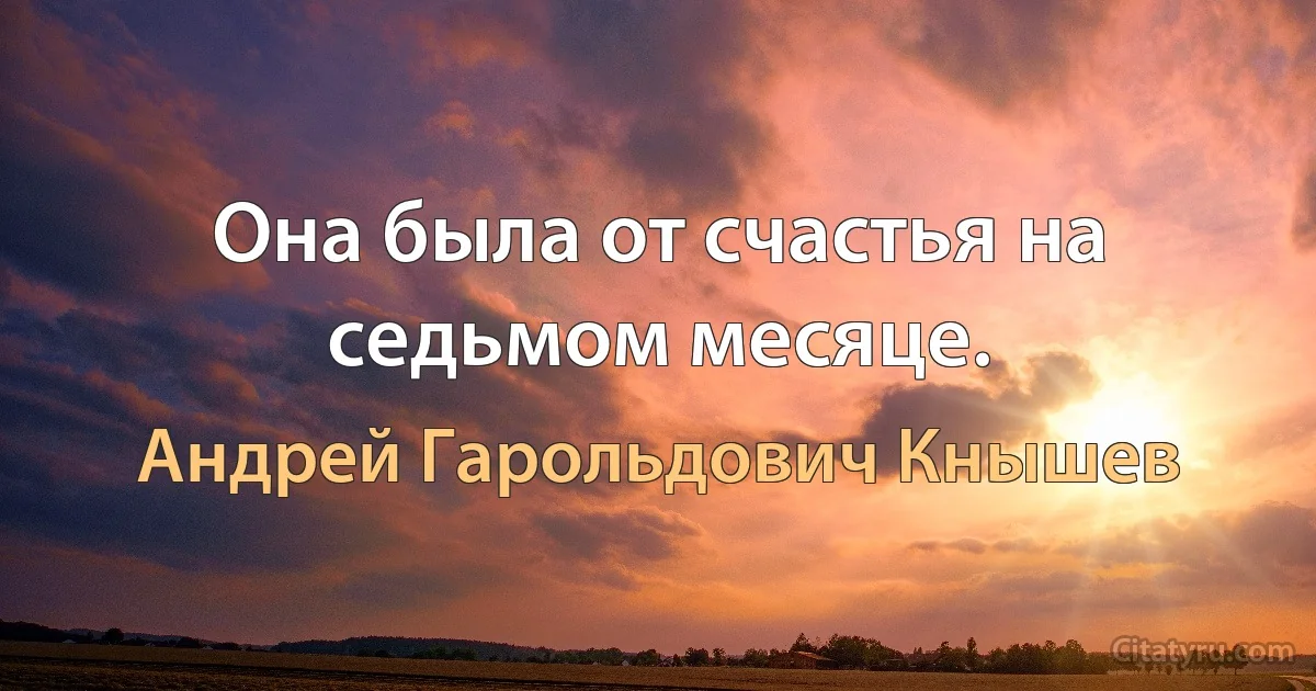 Она была от счастья на седьмом месяце. (Андрей Гарольдович Кнышев)