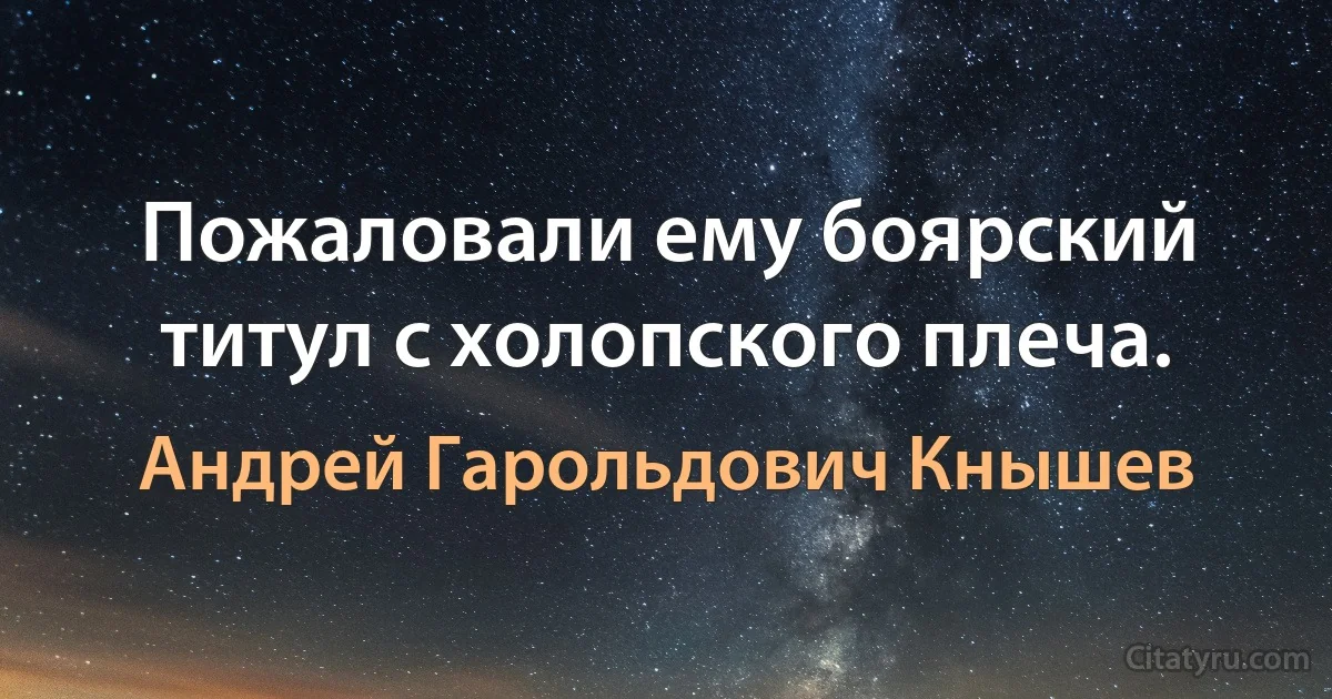 Пожаловали ему боярский титул с холопского плеча. (Андрей Гарольдович Кнышев)