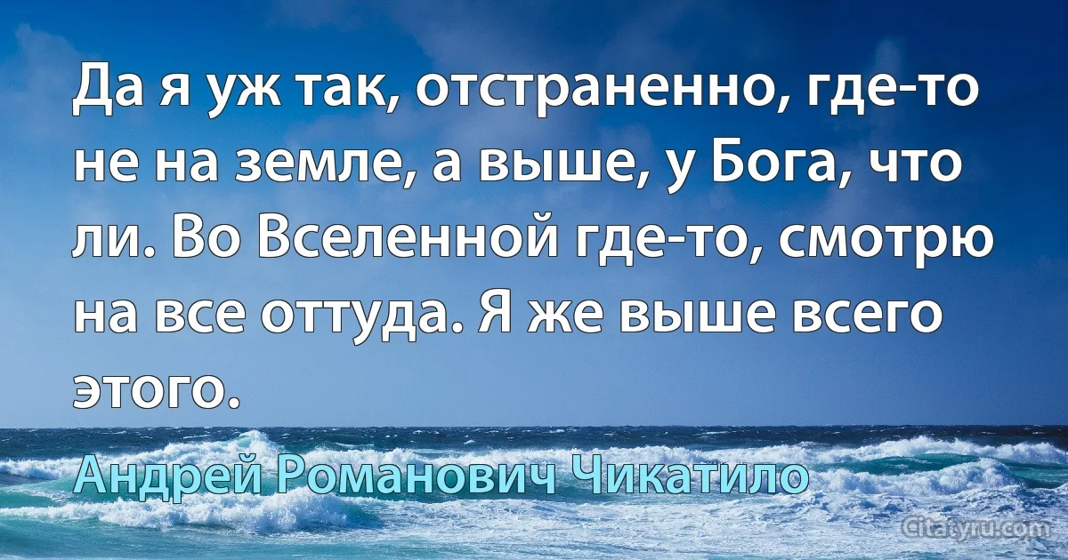 Да я уж так, отстраненно, где-то не на земле, а выше, у Бога, что ли. Во Вселенной где-то, смотрю на все оттуда. Я же выше всего этого. (Андрей Романович Чикатило)