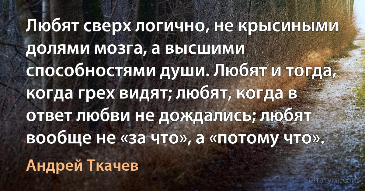 Любят сверх логично, не крысиными долями мозга, а высшими способностями души. Любят и тогда, когда грех видят; любят, когда в ответ любви не дождались; любят вообще не «за что», а «потому что». (Андрей Ткачев)