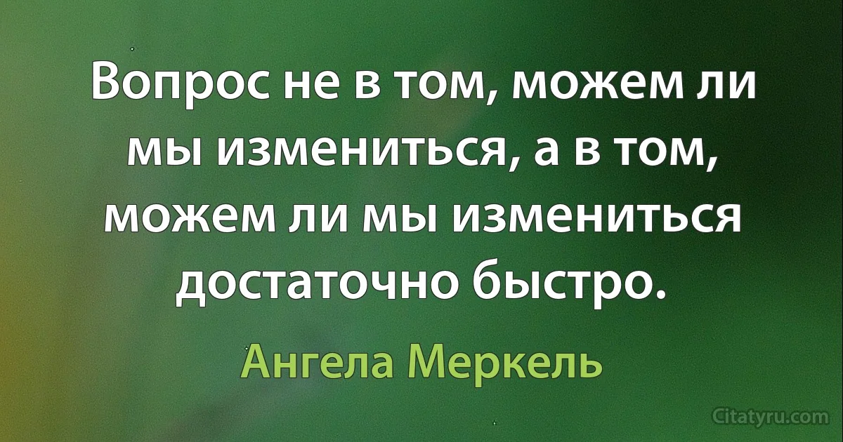 Вопрос не в том, можем ли мы измениться, а в том, можем ли мы измениться достаточно быстро. (Ангела Меркель)