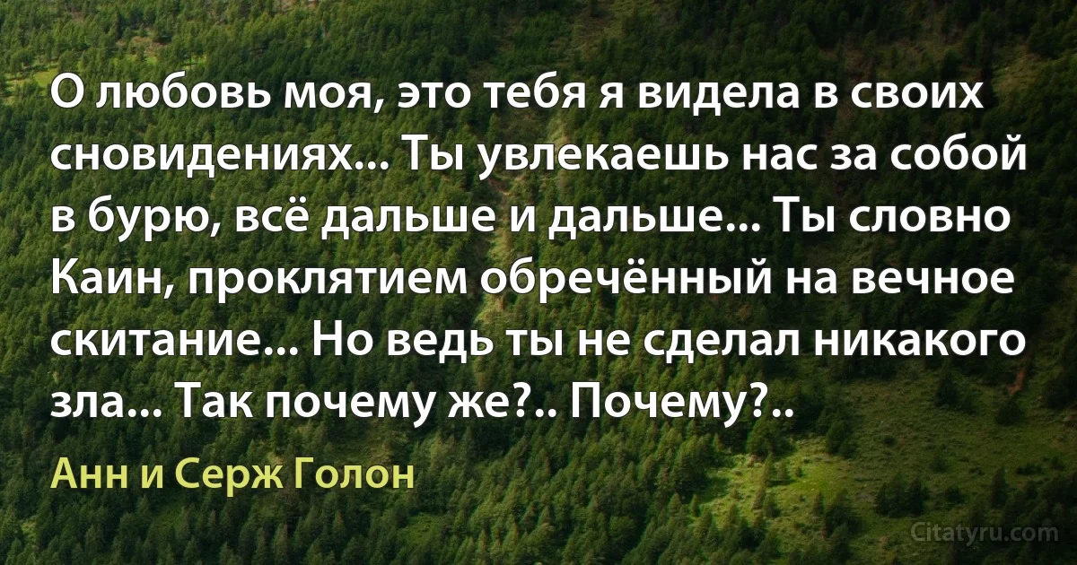 О любовь моя, это тебя я видела в своих сновидениях... Ты увлекаешь нас за собой в бурю, всё дальше и дальше... Ты словно Каин, проклятием обречённый на вечное скитание... Но ведь ты не сделал никакого зла... Так почему же?.. Почему?.. (Анн и Серж Голон)