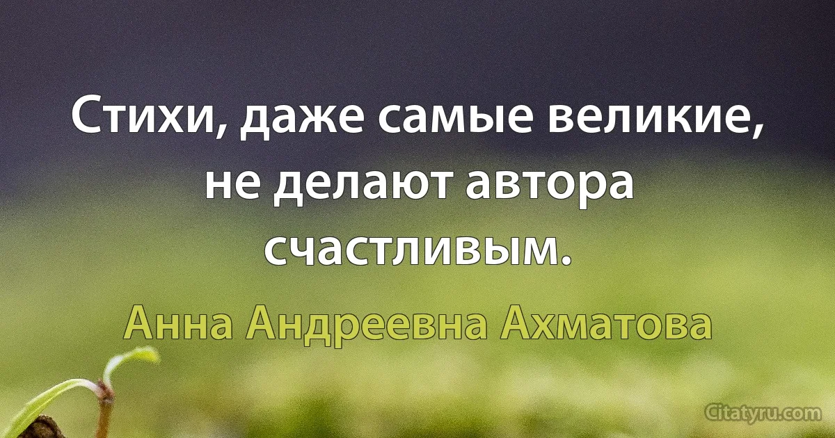 Стихи, даже самые великие, не делают автора счастливым. (Анна Андреевна Ахматова)