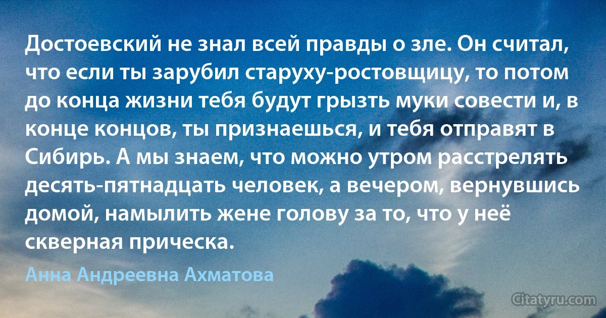 Достоевский не знал всей правды о зле. Он считал, что если ты зарубил старуху-ростовщицу, то потом до конца жизни тебя будут грызть муки совести и, в конце концов, ты признаешься, и тебя отправят в Сибирь. А мы знаем, что можно утром расстрелять десять-пятнадцать человек, а вечером, вернувшись домой, намылить жене голову за то, что у неё скверная прическа. (Анна Андреевна Ахматова)