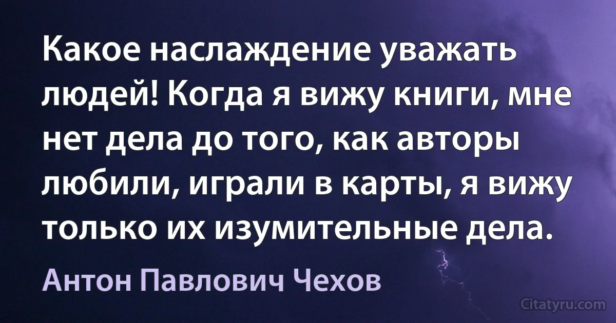 Какое наслаждение уважать людей! Когда я вижу книги, мне нет дела до того, как авторы любили, играли в карты, я вижу только их изумительные дела. (Антон Павлович Чехов)