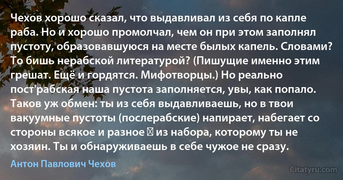 Чехов хорошо сказал, что выдавливал из себя по капле раба. Но и хорошо промолчал, чем он при этом заполнял пустоту, образовавшуюся на месте былых капель. Словами? То бишь нерабской литературой? (Пишущие именно этим грешат. Ещё и гордятся. Мифотворцы.) Но реально пост'рабская наша пустота заполняется, увы, как попало. Таков уж обмен: ты из себя выдавливаешь, но в твои вакуумные пустоты (послерабские) напирает, набегает со стороны всякое и разное ― из набора, которому ты не хозяин. Ты и обнаруживаешь в себе чужое не сразу. (Антон Павлович Чехов)