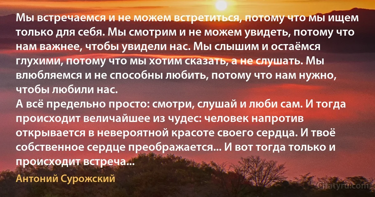 Мы встречаемся и не можем встретиться, потому что мы ищем только для себя. Мы смотрим и не можем увидеть, потому что нам важнее, чтобы увидели нас. Мы слышим и остаёмся глухими, потому что мы хотим сказать, а не слушать. Мы влюбляемся и не способны любить, потому что нам нужно, чтобы любили нас. 
А всё предельно просто: смотри, слушай и люби сам. И тогда происходит величайшее из чудес: человек напротив открывается в невероятной красоте своего сердца. И твоё собственное сердце преображается... И вот тогда только и происходит встреча... (Антоний Сурожский)