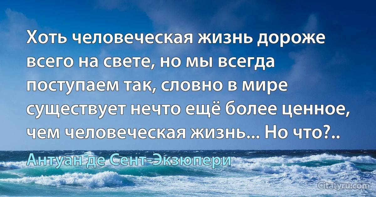 Хоть человеческая жизнь дороже всего на свете, но мы всегда поступаем так, словно в мире существует нечто ещё более ценное, чем человеческая жизнь... Но что?.. (Антуан де Сент-Экзюпери)