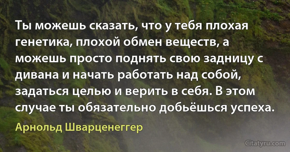 Ты можешь сказать, что у тебя плохая генетика, плохой обмен веществ, а можешь просто поднять свою задницу с дивана и начать работать над собой, задаться целью и верить в себя. В этом случае ты обязательно добьёшься успеха. (Арнольд Шварценеггер)