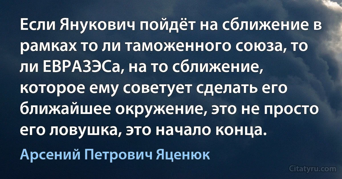 Если Янукович пойдёт на сближение в рамках то ли таможенного союза, то ли ЕВРАЗЭСа, на то сближение, которое ему советует сделать его ближайшее окружение, это не просто его ловушка, это начало конца. (Арсений Петрович Яценюк)