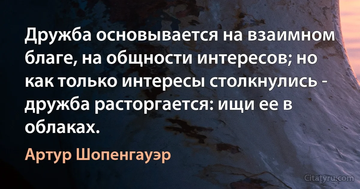 Дружба основывается на взаимном благе, на общности интересов; но как только интересы столкнулись - дружба расторгается: ищи ее в облаках. (Артур Шопенгауэр)