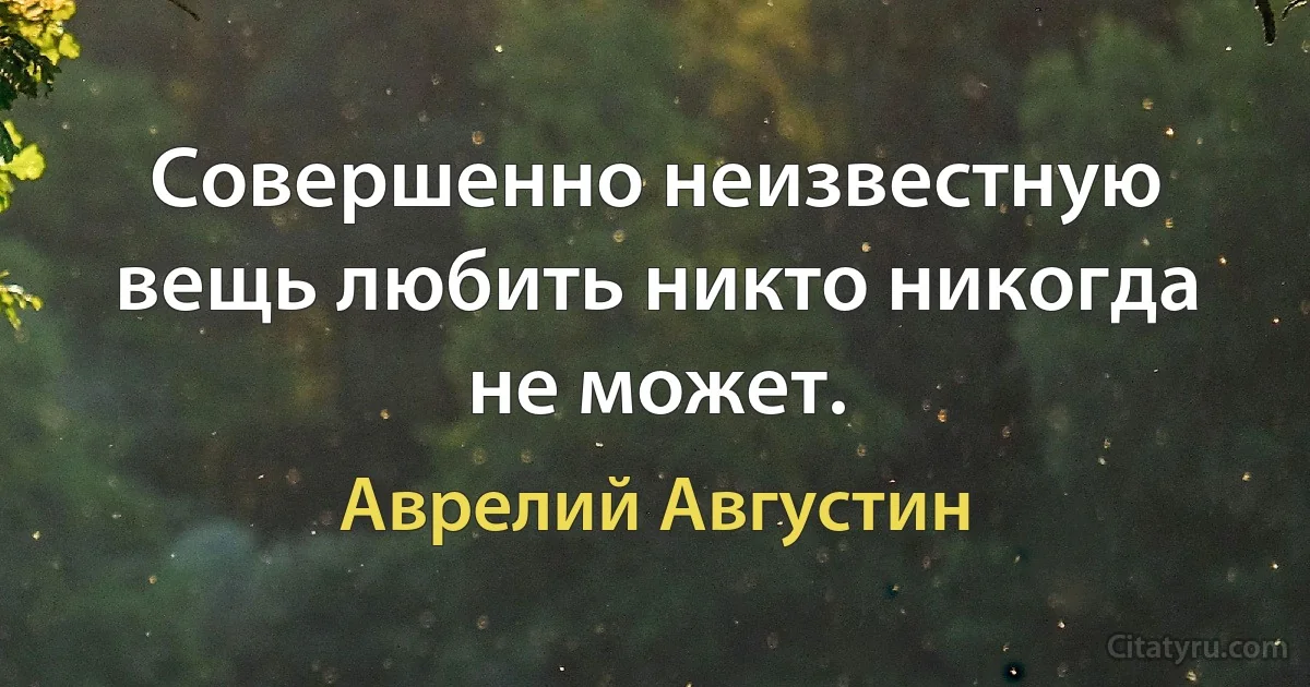 Совершенно неизвестную вещь любить никто никогда не может. (Аврелий Августин)