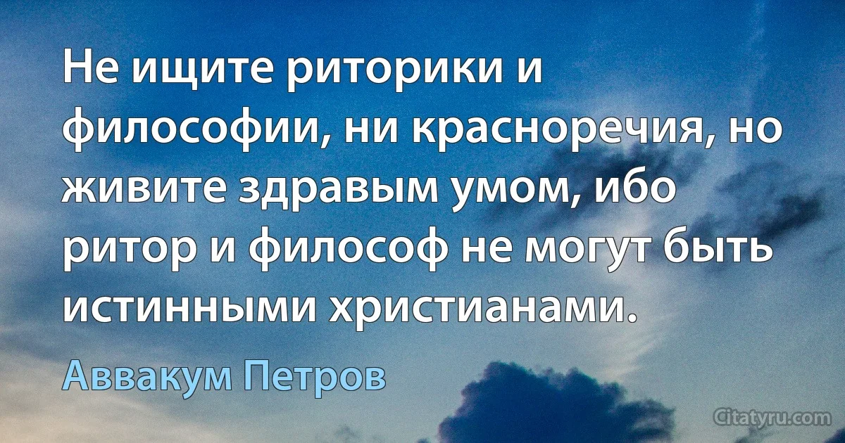 Не ищите риторики и философии, ни красноречия, но живите здравым умом, ибо ритор и философ не могут быть истинными христианами. (Аввакум Петров)