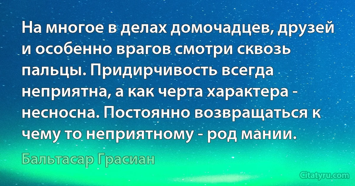 На многое в делах домочадцев, друзей и особенно врагов смотри сквозь пальцы. Придирчивость всегда неприятна, а как черта характера - несносна. Постоянно возвращаться к чему то неприятному - род мании. (Бальтасар Грасиан)