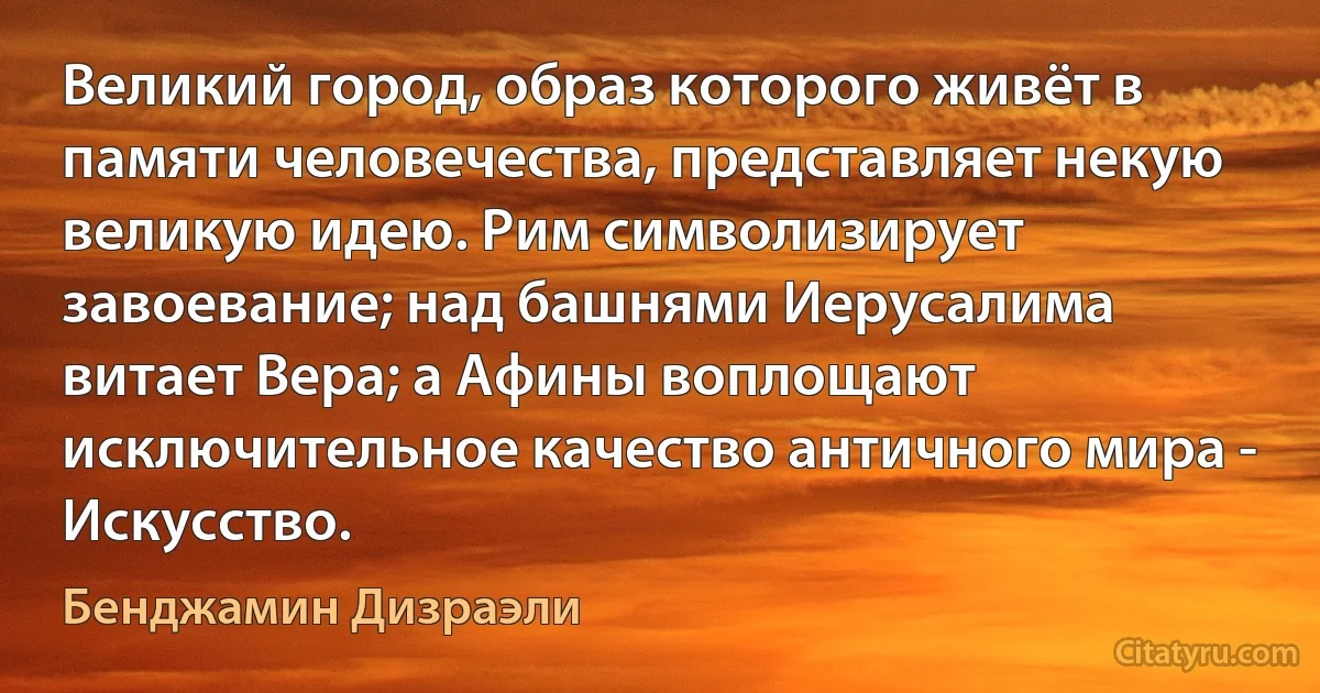 Великий город, образ которого живёт в памяти человечества, представляет некую великую идею. Рим символизирует завоевание; над башнями Иерусалима витает Вера; а Афины воплощают исключительное качество античного мира - Искусство. (Бенджамин Дизраэли)