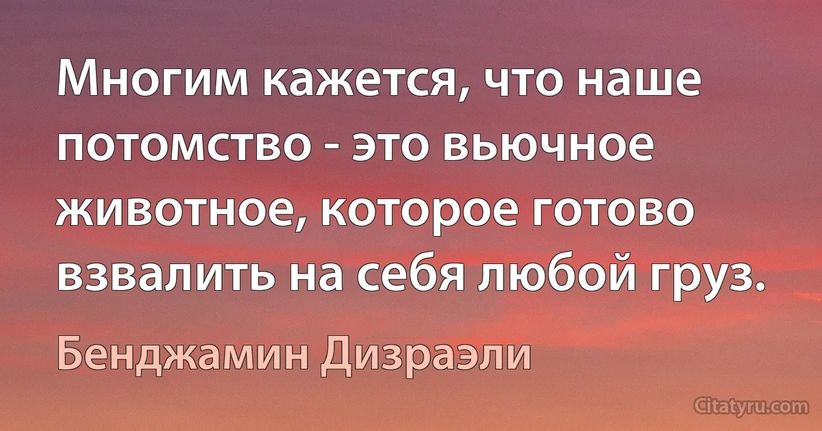 Многим кажется, что наше потомство - это вьючное животное, которое готово взвалить на себя любой груз. (Бенджамин Дизраэли)