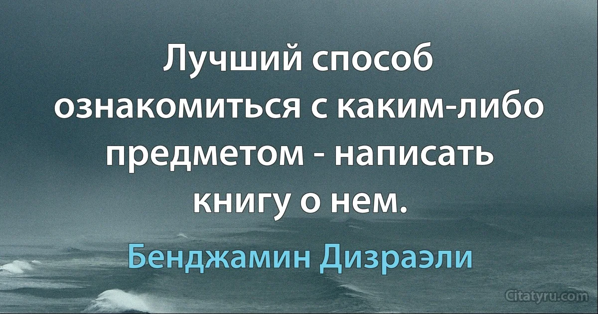 Лучший способ ознакомиться с каким-либо предметом - написать книгу о нем. (Бенджамин Дизраэли)