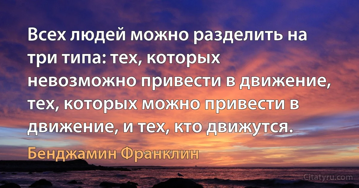 Всех людей можно разделить на три типа: тех, которых невозможно привести в движение, тех, которых можно привести в движение, и тех, кто движутся. (Бенджамин Франклин)