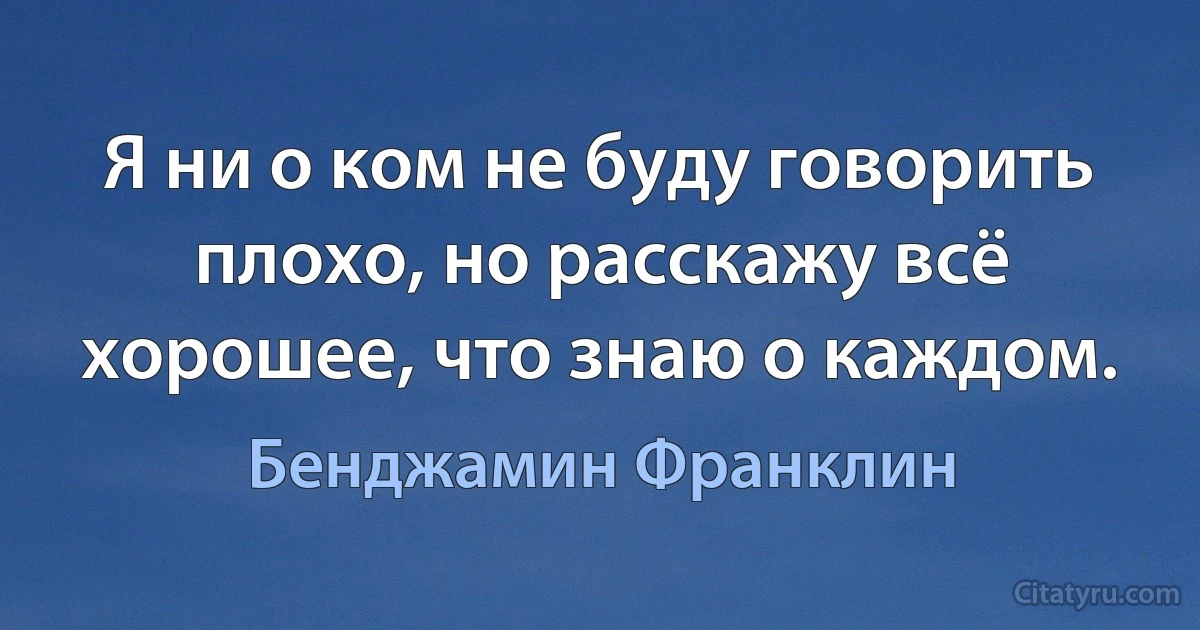 Я ни о ком не буду говорить плохо, но расскажу всё хорошее, что знаю о каждом. (Бенджамин Франклин)