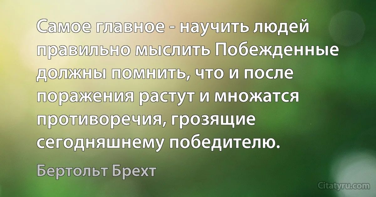 Самое главное - научить людей правильно мыслить Побежденные должны помнить, что и после поражения растут и множатся противоречия, грозящие сегодняшнему победителю. (Бертольт Брехт)