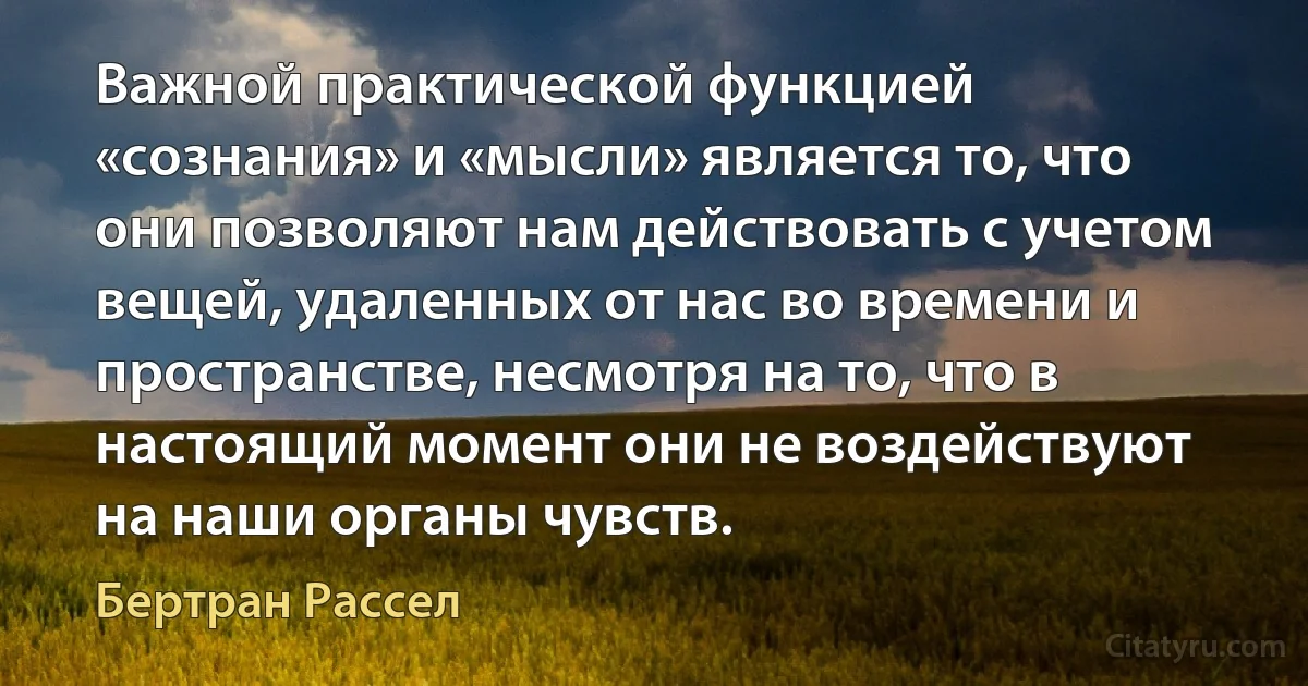 Важной практической функцией «сознания» и «мысли» является то, что они позволяют нам действовать с учетом вещей, удаленных от нас во времени и пространстве, несмотря на то, что в настоящий момент они не воздействуют на наши органы чувств. (Бертран Рассел)