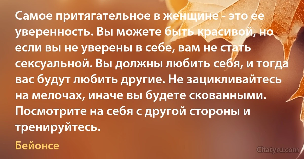 Самое притягательное в женщине - это ее уверенность. Вы можете быть красивой, но если вы не уверены в себе, вам не стать сексуальной. Вы должны любить себя, и тогда вас будут любить другие. Не зацикливайтесь на мелочах, иначе вы будете скованными. Посмотрите на себя с другой стороны и тренируйтесь. (Бейонсе)