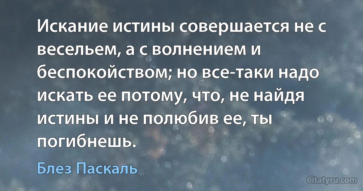 Искание истины совершается не с весельем, а с волнением и беспокойством; но все-таки надо искать ее потому, что, не найдя истины и не полюбив ее, ты погибнешь. (Блез Паскаль)