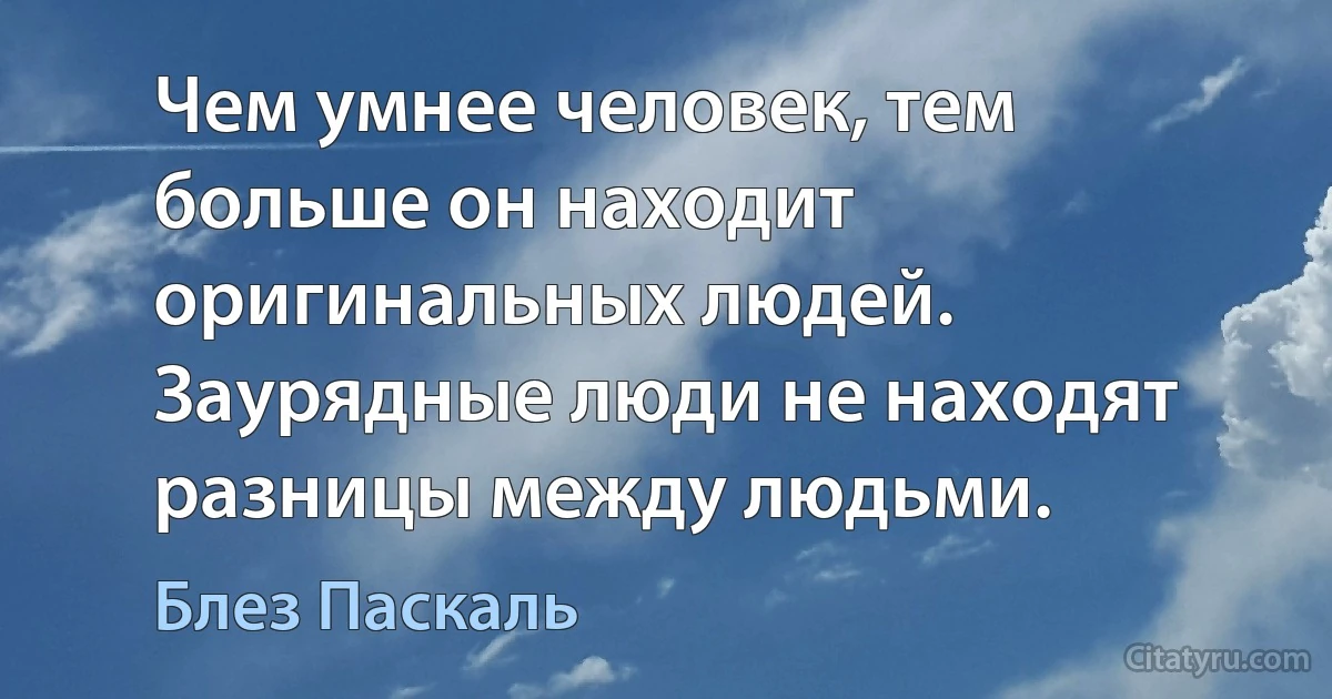 Чем умнее человек, тем больше он находит оригинальных людей. Заурядные люди не находят разницы между людьми. (Блез Паскаль)