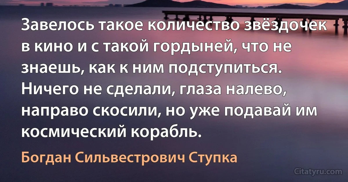 Завелось такое количество звёздочек в кино и с такой гордыней, что не знаешь, как к ним подступиться. Ничего не сделали, глаза налево, направо скосили, но уже подавай им космический корабль. (Богдан Сильвестрович Ступка)