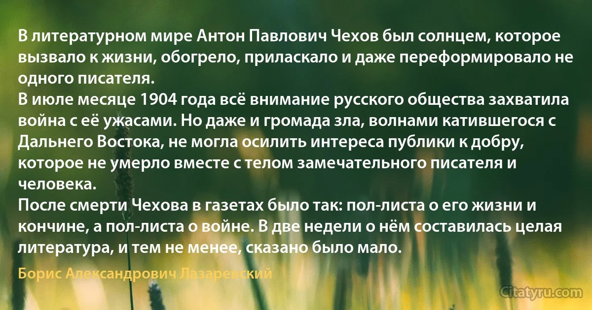 В литературном мире Антон Павлович Чехов был солнцем, которое вызвало к жизни, обогрело, приласкало и даже переформировало не одного писателя.
В июле месяце 1904 года всё внимание русского общества захватила война с её ужасами. Но даже и громада зла, волнами катившегося с Дальнего Востока, не могла осилить интереса публики к добру, которое не умерло вместе с телом замечательного писателя и человека.
После смерти Чехова в газетах было так: пол-листа о его жизни и кончине, а пол-листа о войне. В две недели о нём составилась целая литература, и тем не менее, сказано было мало. (Борис Александрович Лазаревский)