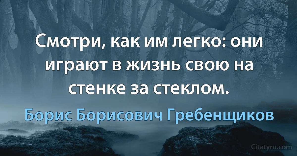 Смотри, как им легко: они играют в жизнь свою на стенке за стеклом. (Борис Борисович Гребенщиков)