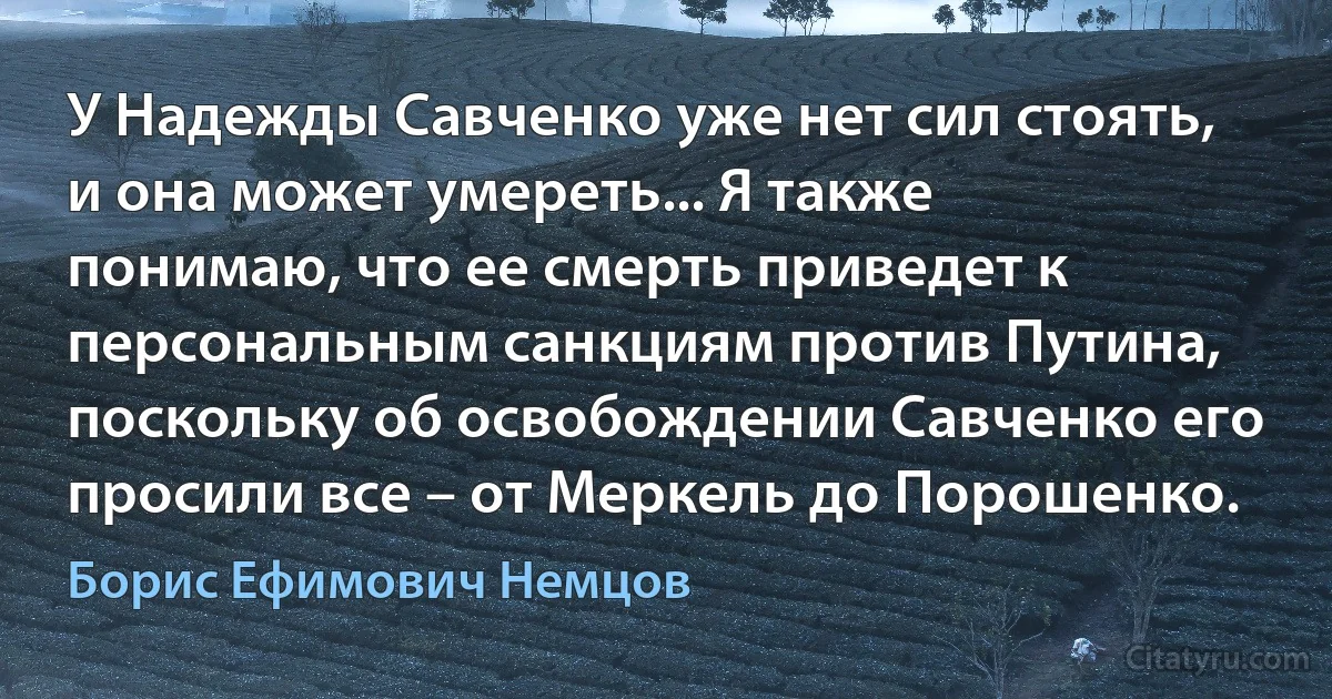 У Надежды Савченко уже нет сил стоять, и она может умереть... Я также понимаю, что ее смерть приведет к персональным санкциям против Путина, поскольку об освобождении Савченко его просили все – от Меркель до Порошенко. (Борис Ефимович Немцов)