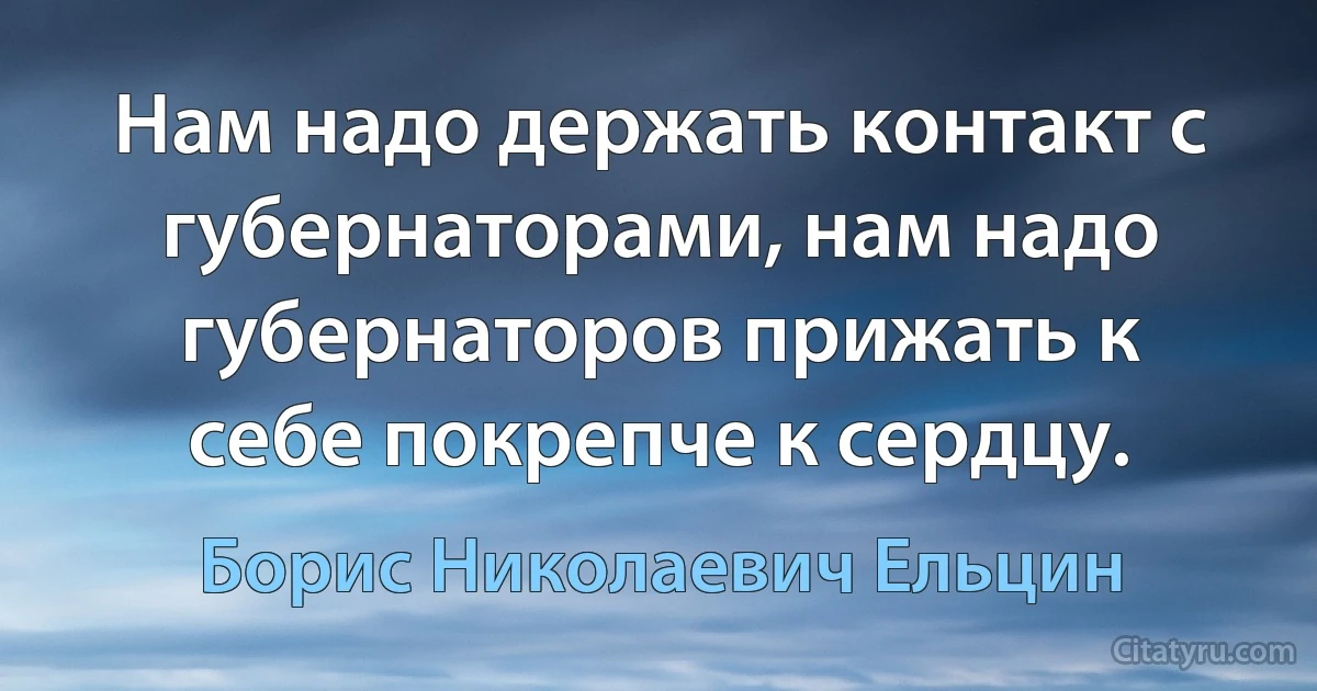 Нам надо держать контакт с губернаторами, нам надо губернаторов прижать к себе покрепче к сердцу. (Борис Николаевич Ельцин)